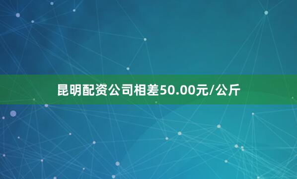 昆明配资公司相差50.00元/公斤