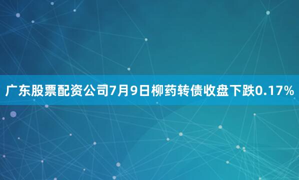 广东股票配资公司7月9日柳药转债收盘下跌0.17%