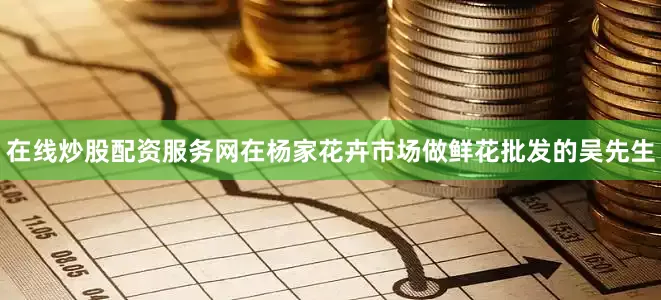 在线炒股配资服务网在杨家花卉市场做鲜花批发的吴先生