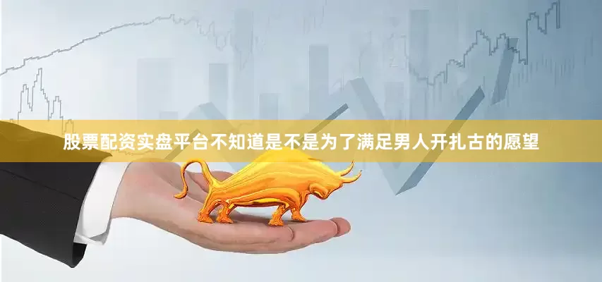 股票配资实盘平台不知道是不是为了满足男人开扎古的愿望