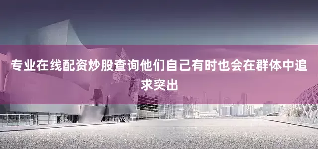 专业在线配资炒股查询他们自己有时也会在群体中追求突出