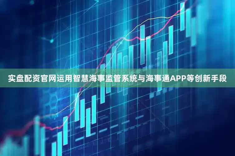 实盘配资官网运用智慧海事监管系统与海事通APP等创新手段