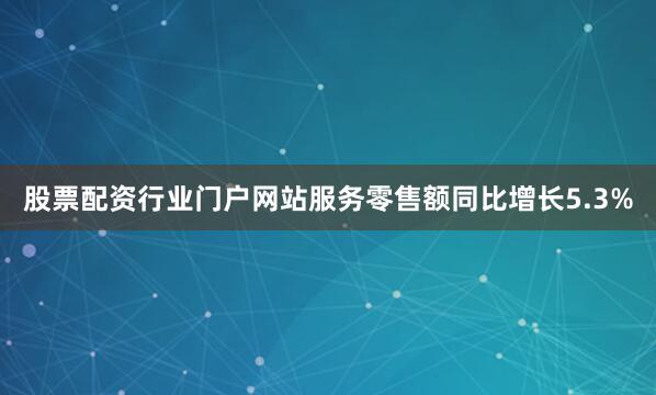股票配资行业门户网站服务零售额同比增长5.3%