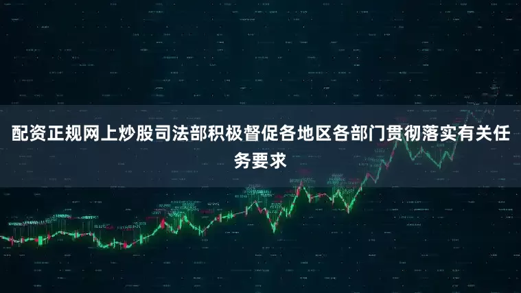 配资正规网上炒股司法部积极督促各地区各部门贯彻落实有关任务要求