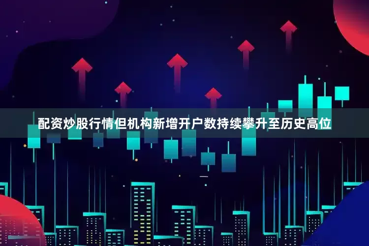 配资炒股行情但机构新增开户数持续攀升至历史高位