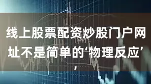 线上股票配资炒股门户网址不是简单的‘物理反应’