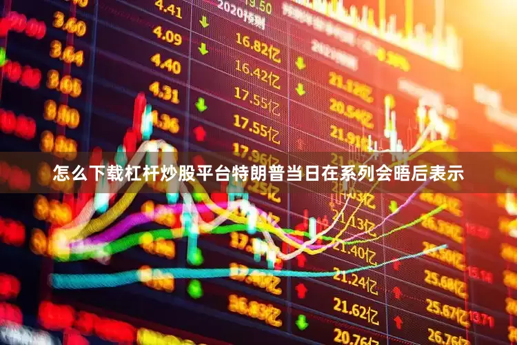 怎么下载杠杆炒股平台特朗普当日在系列会晤后表示